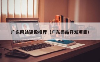 黔东广东网站建设推荐（广东网站开发项目）