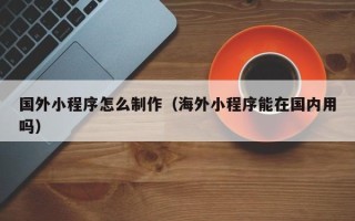 黔东国外小程序怎么制作（海外小程序能在国内用吗）