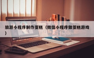 黔东旅游小程序制作蛋糕（微信小程序做蛋糕游戏）